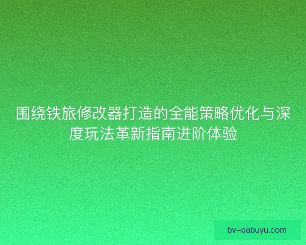 围绕铁旅修改器打造的全能策略优化与深度玩法革新指南进阶体验