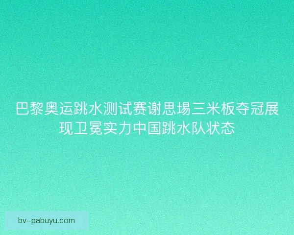 巴黎奥运跳水测试赛谢思埸三米板夺冠展现卫冕实力中国跳水队状态