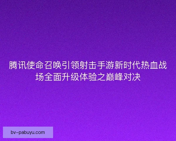 腾讯使命召唤引领射击手游新时代热血战场全面升级体验之巅峰对决